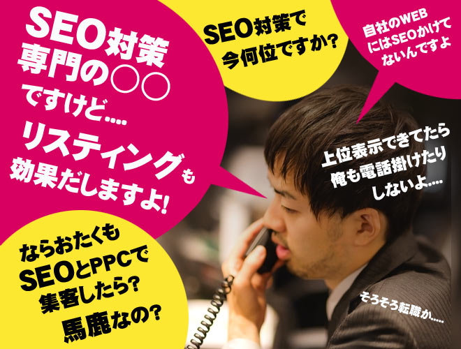 SEO対策専門の○○ですけど...リスティングも効果出しますよ！ならおたくもＳＥＯとＰＰＣで集客したら？馬鹿なの？ＳＥＯ対策で今何位ですか？自社のＷＥＢにはSEOかけてないんですよ。上位表示できてたら電話かけたりしないよ....そろそろ転職か....